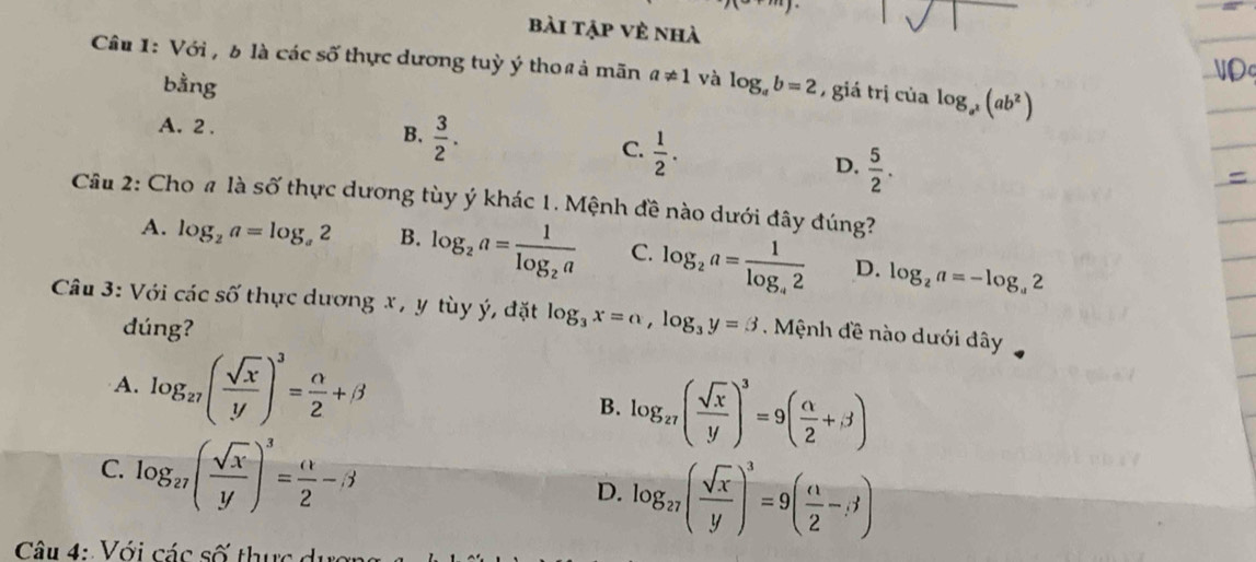 bài tập vẻ nhà
Câu 1: Với , b là các số thực dương tuỳ ý thoß ả mãn a!= 1 và log _ab=2 7 giá trị của log _a^2(ab^2)
bằng
A. 2. B.  3/2 .
C.  1/2 .
D.  5/2 . 
Cầu 2: Cho # là số thực dương tùy ý khác 1. Mệnh đề nào dưới đây đúng?
A. log _2a=log _a2 B. log _2a=frac 1log _2a C. log _2a=frac 1log _42 D. log _2a=-log _a2
Câu 3: Với các shat O' thực dương x , y tùy ý, đặt log _3x=a, log _3y=3 Mệnh đề nào dưới dây
dúng?
A. log _27( sqrt(x)/y )^3= alpha /2 +beta
B. log _27( sqrt(x)/y )^3=9( alpha /2 +beta )
C. log _27( sqrt(x)/y )^3= (1/2 -beta log _27( sqrt(x)/y )^3=9( n/2 -;j)
D.
Câu 4: Với các số thực d