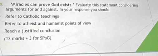 ‘Miracles can prove God exists.’ Evaluate this statement considering 
arguments for and against. In your response you should 
Refer to Catholic teachings 
Refer to atheist and humanist points of view 
Reach a justified conclusion 
(12 marks + 3 for SPaG)