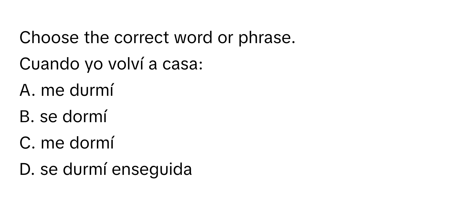 Choose the correct word or phrase.

Cuando yo volví a casa:
A. me durmí
B. se dormí
C. me dormí
D. se durmí enseguida