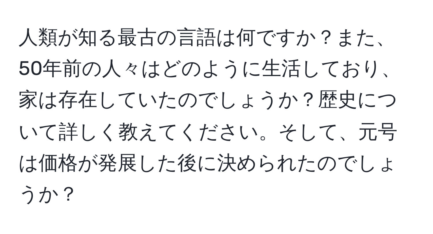 人類が知る最古の言語は何ですか？また、50年前の人々はどのように生活しており、家は存在していたのでしょうか？歴史について詳しく教えてください。そして、元号は価格が発展した後に決められたのでしょうか？