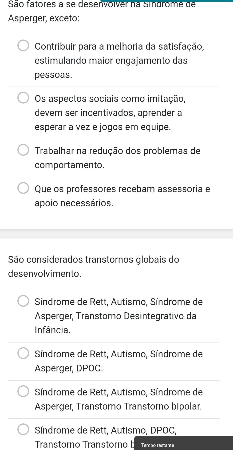 São fatores a se desenvolver na Sindrome de
Asperger, exceto:
Contribuir para a melhoria da satisfação,
estimulando maior engajamento das
pessoas.
Os aspectos sociais como imitação,
devem ser incentivados, aprender a
esperar a vez e jogos em equipe.
Trabalhar na redução dos problemas de
comportamento.
Que os professores recebam assessoria e
apoio necessários.
São considerados transtornos globais do
desenvolvimento.
Síndrome de Rett, Autismo, Síndrome de
Asperger, Transtorno Desintegrativo da
Infância.
Síndrome de Rett, Autismo, Síndrome de
Asperger, DPOC.
Síndrome de Rett, Autismo, Síndrome de
Asperger, Transtorno Transtorno bipolar.
Síndrome de Rett, Autismo, DPOC,
Transtorno Transtorno b Tempo restante