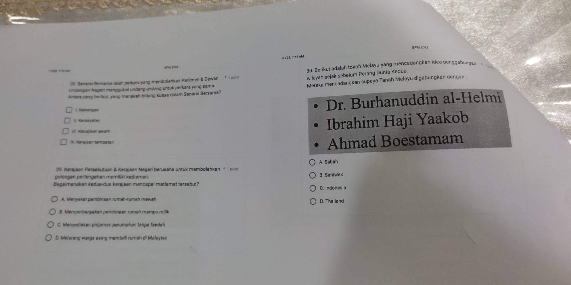 SPM 2022
1/3/25, 7:18 AM
SPM 2022
132 *1AM
30. Berikut adalah tokoh Melayu yang mencadangkan idea penggabungan
wilayah sejak sebelum Perang Dunia Kedua.
Mereka mencadangkan supaya Tanah Melayu digabungkan dengan :
28. Senarai Bersama ialah perkara yang membolehkan Parlimen & Dewan * 1 poin
Undangen Negeri menggubal undang-undang untuk perkara yang sama.
Antere yang berikut, yang manakah bidang kuasa dalam Senarai Bersama?
I. Kewangan
Dr. Burhanuddin al-Helmi
iI. Kerakyatan Ibrahim Haji Yaakob
III. Kebajikan awam
IV. Kerajaan tempatan
Ahmad Boestamam
A. Sabah
29. Kerajaan Persekutuan & Kerajaan Negeri berusaha untuk membolehkan * 1 point
golongan pertengahan memiliki kediaman.
B. Sarawak
Bagaimanakah kedua-dua kerajaan mencapal matlamat tersebut?
C. Indonesia
A. Menyekat pembinaan rumah-rumah mewah D. Thailand
B. Memperbanyakan pembinaan rumah mampu milik
C. Menyediakan pinjaman perumahan tanpa faedah
D. Melarang warga asing membeli rumah di Malaysia