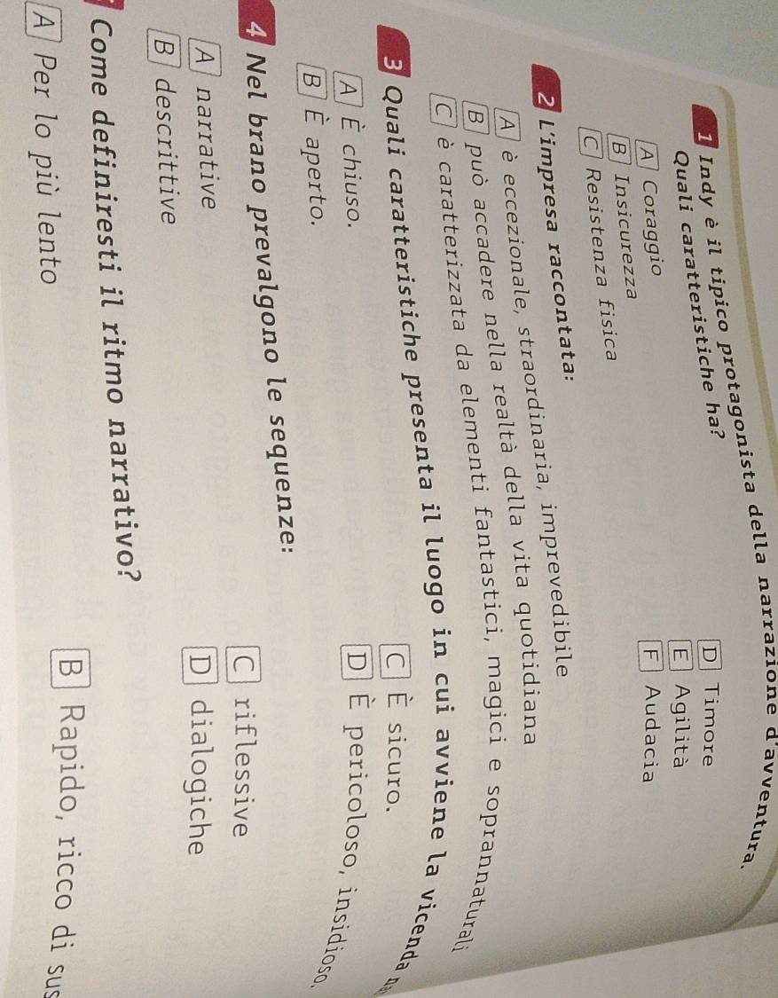 Indy è il tipico protagonista della narrazione d'avventura.
Quali caratteristiche ha?
D Timore
E Agilità
A Coraggio F Audacia
B Insicurezza
C Resistenza fisica
2 L'impresa raccontata:
A è eccezionale, straordinaria, imprevedibile
B può accadere nella realtà della vita quotidiana
C è caratterizzata da elementi fantastici, magici e soprannaturali
B Quali caratteristiche presenta il luogo in cui avviene la vicenda n
C É sicuro.
À É chiuso.
D] É pericoloso, insidioso,
B È aperto.
4 Nel brano prevalgono le sequenze:
Criflessive
Afnarrative D dialogiche
Bdescrittive
Come definiresti il ritmo narrativo?
A Per lo più lento
B Rapido, ricco di sus