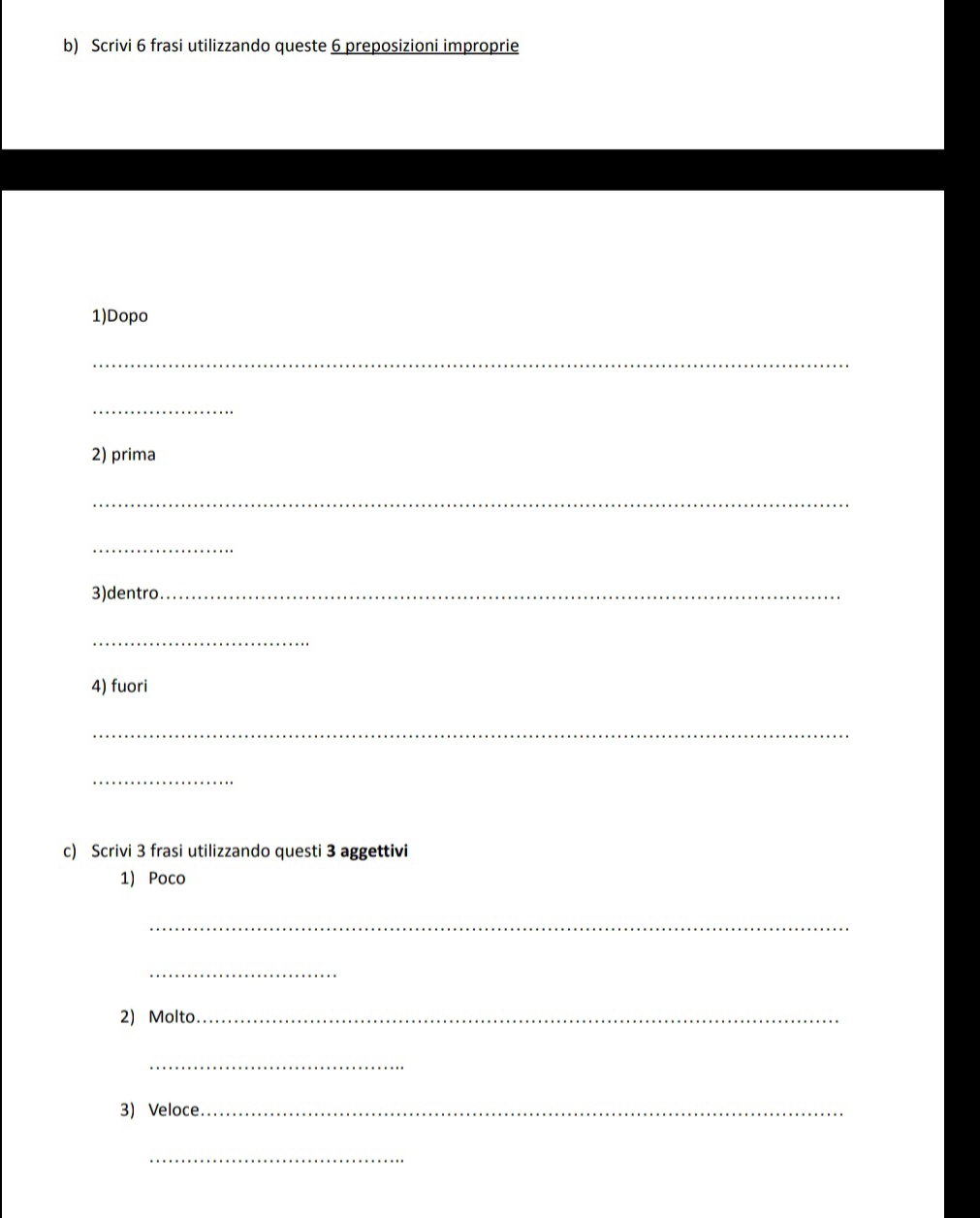 Scrivi 6 frasi utilizzando queste 6 preposizioni improprie 
1)Dopo 
_ 
_ 
2) prima 
_ 
_ 
3)dentro_ 
_ 
4) fuori 
_ 
_ 
c) Scrivi 3 frasi utilizzando questi 3 aggettivi 
1) Poco 
_ 
_ 
2) Molto_ 
_ 
3) Veloce._ 
_