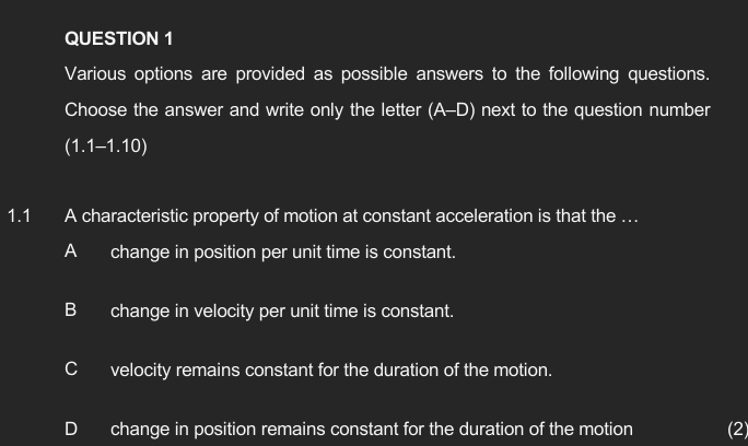 Various options are provided as possible answers to the following questions.
Choose the answer and write only the letter (A-D) next to the question number
(1.1-1.10)
1.1 A characteristic property of motion at constant acceleration is that the …
Achange in position per unit time is constant.
B change in velocity per unit time is constant.
Cvelocity remains constant for the duration of the motion.
D change in position remains constant for the duration of the motion (2)