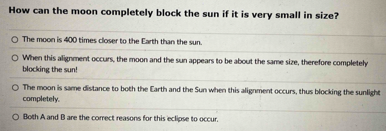 How can the moon completely block the sun if it is very small in size?
The moon is 400 times closer to the Earth than the sun.
When this alignment occurs, the moon and the sun appears to be about the same size, therefore completely
blocking the sun!
The moon is same distance to both the Earth and the Sun when this alignment occurs, thus blocking the sunlight
completely.
Both A and B are the correct reasons for this eclipse to occur.