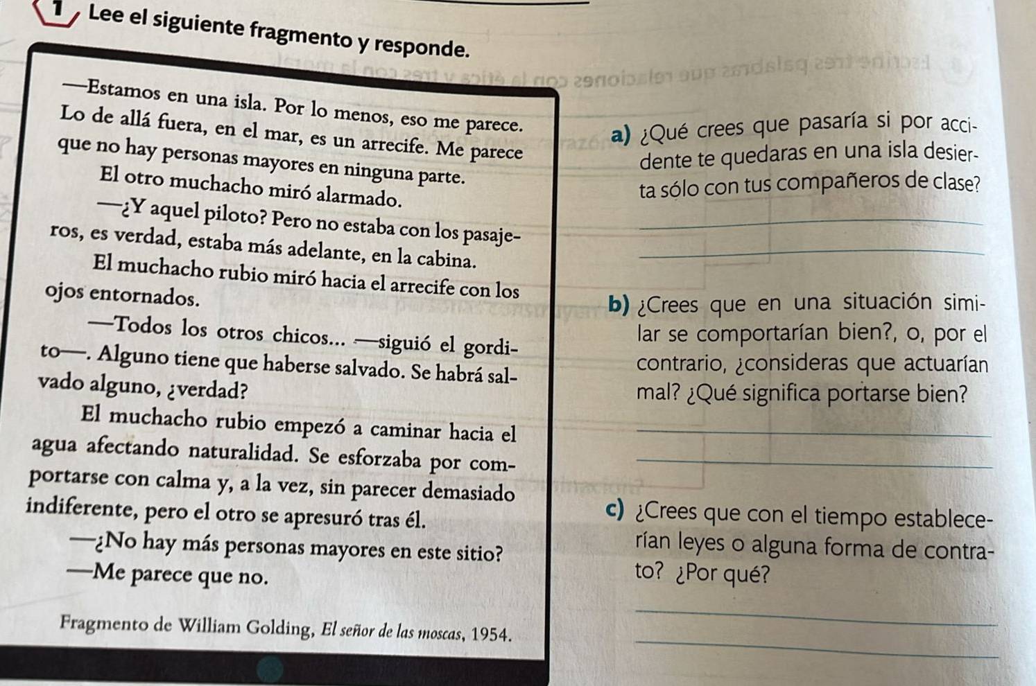 Lee el siguiente fragmento y responde. 
—Estamos en una isla. Por lo menos, eso me parece. 
a) ¿Qué crees que pasaría si por acci- 
Lo de allá fuera, en el mar, es un arrecife. Me parece 
dente te quedaras en una isla desier- 
que no hay personas mayores en ninguna parte. 
El otro muchacho miró alarmado. 
ta sólo con tus compañeros de clase? 
—¿Y aquel piloto? Pero no estaba con los pasaje-_ 
ros, es verdad, estaba más adelante, en la cabina._ 
El muchacho rubio miró hacia el arrecife con los 
ojos entornados. 
b) ¿Crees que en una situación simi- 
lar se comportarían bien?, o, por el 
—Todos los otros chicos... —siguió el gordi- 
to—. Alguno tiene que haberse salvado. Se habrá sal- contrario, ¿consideras que actuarían 
vado alguno, ¿verdad? mal? ¿Qué significa portarse bien? 
El muchacho rubio empezó a caminar hacia el_ 
agua afectando naturalidad. Se esforzaba por com-_ 
portarse con calma y, a la vez, sin parecer demasiado 
indiferente, pero el otro se apresuró tras él. 
c) ¿Crees que con el tiempo establece- 
—¿No hay más personas mayores en este sitio? 
rían leyes o alguna forma de contra- 
—Me parece que no. 
to? ¿Por qué? 
_ 
Fragmento de William Golding, El señor de las moscas, 1954. 
_