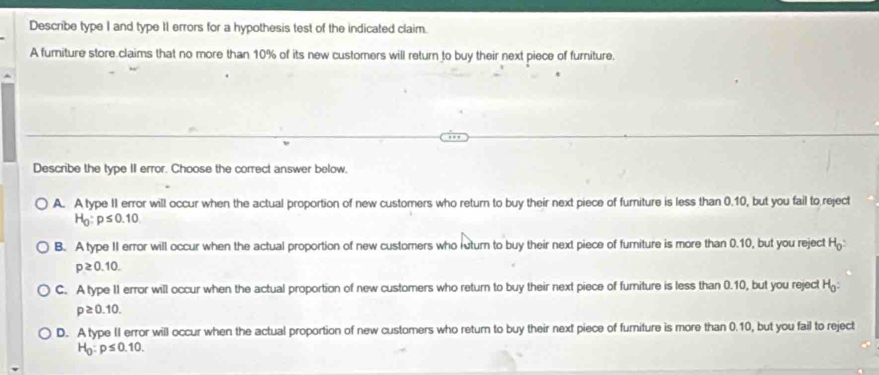 Describe type I and type 11 errors for a hypothesis test of the indicated claim.
A furniture store claims that no more than 10% of its new customers will return to buy their next piece of furniture.
Describe the type II error. Choose the correct answer below,
A. A type II error will occur when the actual proportion of new customers who return to buy their next piece of furniture is less than 0.10, but you fail to reject
H_0:p≤ 0.10
B. A type II error will occur when the actual proportion of new customers who ruturn to buy their next piece of fumiture is more than 0.10, but you reject H_0 :
p≥ 0.10.
C. A type II error will occur when the actual proportion of new customers who return to buy their next piece of furiture is less than 0.10, but you reject H
p≥ 0.10.
D. A type II error will occur when the actual proportion of new customers who return to buy their next piece of furiture is more than 0.10, but you fail to reject
H_0:p≤ 0.10.