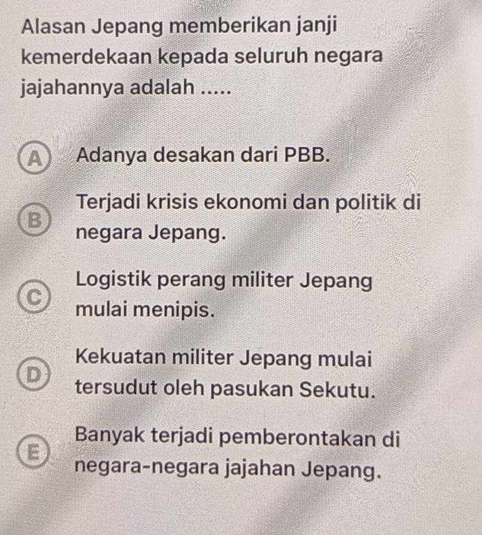 Alasan Jepang memberikan janji
kemerdekaan kepada seluruh negara
jajahannya adalah .....
A Adanya desakan dari PBB.
Terjadi krisis ekonomi dan politik di
B negara Jepang.
Logistik perang militer Jepang
mulai menipis.
Kekuatan militer Jepang mulai
D
tersudut oleh pasukan Sekutu.
Banyak terjadi pemberontakan di
negara-negara jajahan Jepang.