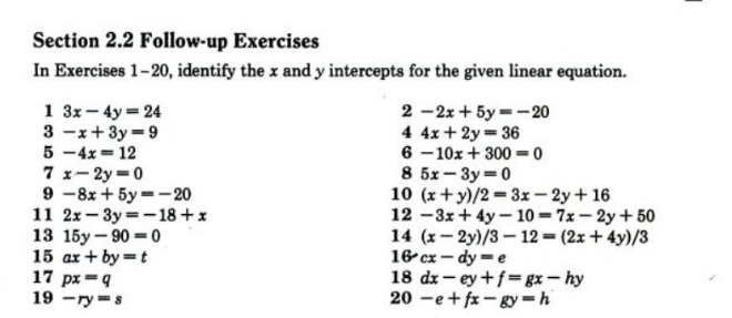 Follow-up Exercises
In Exercises 1 -20, identify the x and y intercepts for the given linear equation.
1 3x-4y=24
2 -2x+5y=-20
3 -x+3y=9
4 4x+2y=36
5 -4x=12
6 -10x+300=0
7 x-2y=0
8 5x-3y=0
9 -8x+5y=-20
10 (x+y)/2=3x-2y+16
11 2x-3y=-18+x 12 -3x+4y-10=7x-2y+50
13 15y-90=0 14 (x-2y)/3-12=(2x+4y)/3
15 ax+by=t 16°cx-dy=e
17 px=q 18 dx-ey+f=gx-hy
19--yy=s
20 -e+fx-gy=h