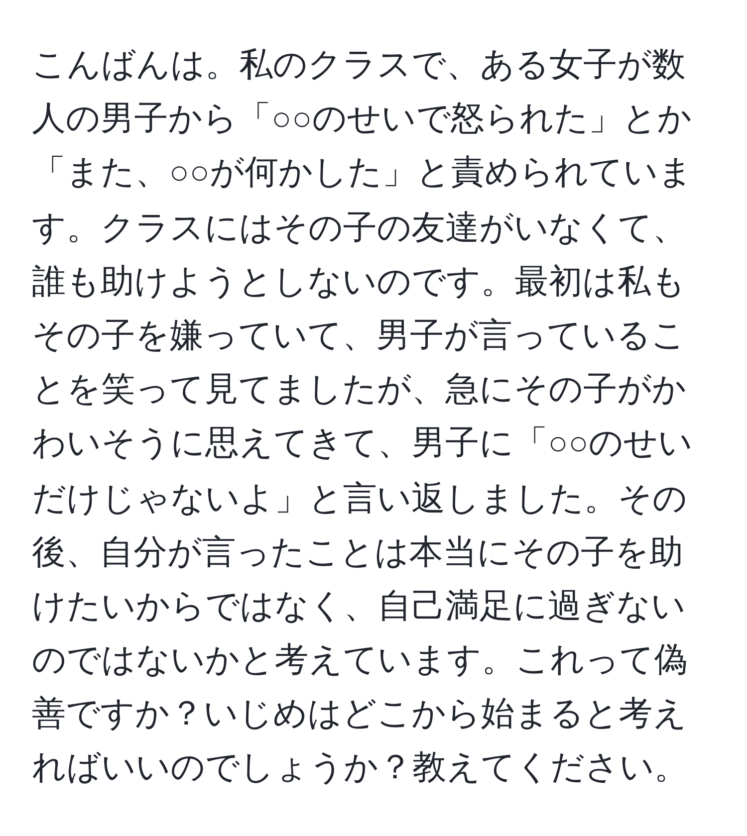 こんばんは。私のクラスで、ある女子が数人の男子から「○○のせいで怒られた」とか「また、○○が何かした」と責められています。クラスにはその子の友達がいなくて、誰も助けようとしないのです。最初は私もその子を嫌っていて、男子が言っていることを笑って見てましたが、急にその子がかわいそうに思えてきて、男子に「○○のせいだけじゃないよ」と言い返しました。その後、自分が言ったことは本当にその子を助けたいからではなく、自己満足に過ぎないのではないかと考えています。これって偽善ですか？いじめはどこから始まると考えればいいのでしょうか？教えてください。