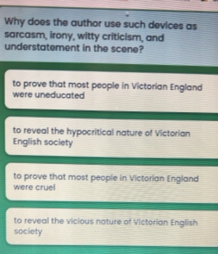 Why does the author use such devices as
sarcasm, irony, witty criticism, and
understatement in the scene?
to prove that most people in Victorian England
were uneducated
to reveal the hypocritical nature of Victorian
English society
to prove that most people in Victorian England
were cruel
to reveal the vicious nature of Victorian English
society