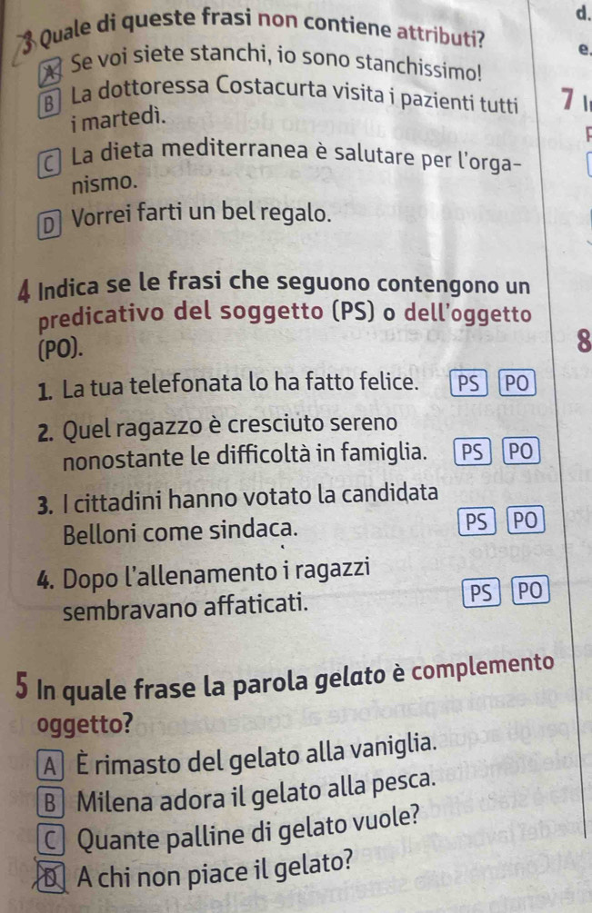 Quale di queste frasi non contiene attributi?
e.
Se voi siete stanchi, io sono stanchissimo!
B La dottoressa Costacurta visita i pazienti tutti 7 1
i martedì.
C La dieta mediterranea è salutare per l'orga-
nismo.
Vorrei farti un bel regalo.
4 Indica se le frasi che seguono contengono un
predicativo del soggetto (PS) o dell’oggetto
(PO).
8
1. La tua telefonata lo ha fatto felice. 「PS PO
2. Quel ragazzo è cresciuto sereno
nonostante le difficoltà in famiglia. 1 PS PO
3. I cittadini hanno votato la candidata
Belloni come sindaca. PS PO
4. Dopo l’allenamento i ragazzi
sembravano affaticati. PS PO
5 In quale frase la parola gelato è complemento
oggetto?
A É rimasto del gelato alla vaniglia.
B Milena adora il gelato alla pesca.
Quante palline di gelato vuole?
D A chi non piace il gelato?