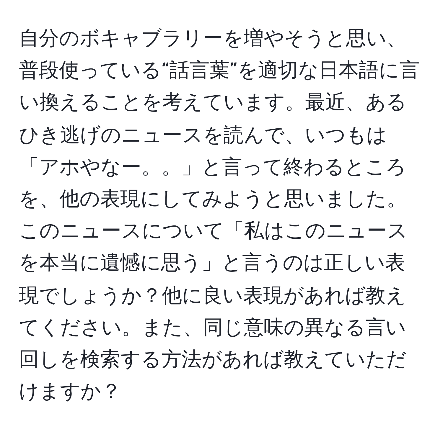 自分のボキャブラリーを増やそうと思い、普段使っている“話言葉”を適切な日本語に言い換えることを考えています。最近、あるひき逃げのニュースを読んで、いつもは「アホやなー。。」と言って終わるところを、他の表現にしてみようと思いました。このニュースについて「私はこのニュースを本当に遺憾に思う」と言うのは正しい表現でしょうか？他に良い表現があれば教えてください。また、同じ意味の異なる言い回しを検索する方法があれば教えていただけますか？