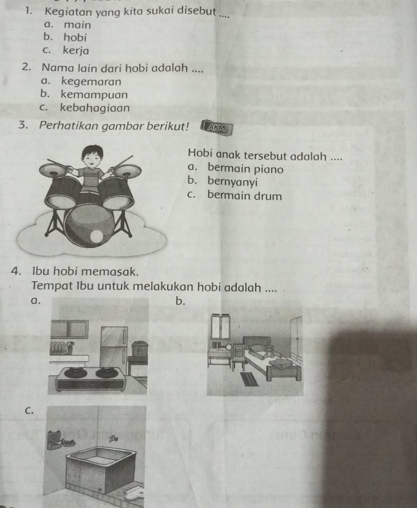 Kegiatan yang kita sukai disebut ....
a. main
b. hobi
c. kerja
2. Nama lain dari hobi adalah ....
a. kegemaran
b. kemampuan
c. kebahagíaan
3. Perhatikan gambar berikut! AKM
Hobi anak tersebut adalah ....
a. bermain piano
b. bernyanyi
c. bermain drum
4. Ibu hobi memasak.
Tempat 1bu untuk melakukan hobi adalah ....
a
b.
C