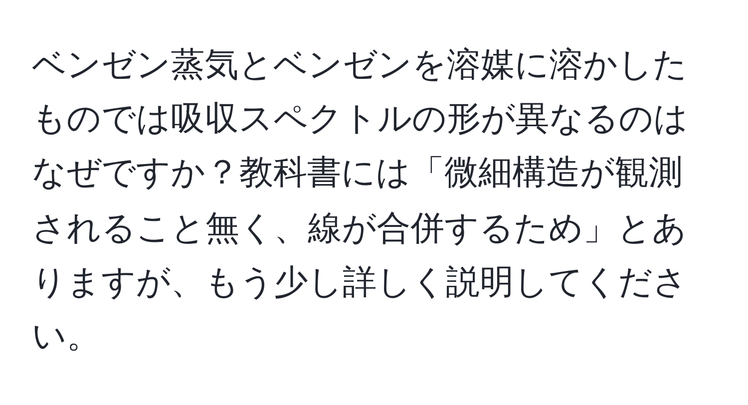 ベンゼン蒸気とベンゼンを溶媒に溶かしたものでは吸収スペクトルの形が異なるのはなぜですか？教科書には「微細構造が観測されること無く、線が合併するため」とありますが、もう少し詳しく説明してください。