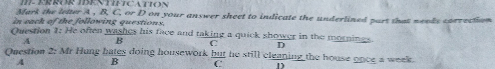 III- ERROR IDENTIFICATION
Mark the letter A , B, C, or D on your answer sheet to indicate the underlined part that needs correction
in each of the following questions.
Question 1: He often washes his face and taking a quick shower in the mornings.
A
B
C
D
Question 2: Mr Hung hates doing housework but he still cleaning the house once a week.
A
B
C
D