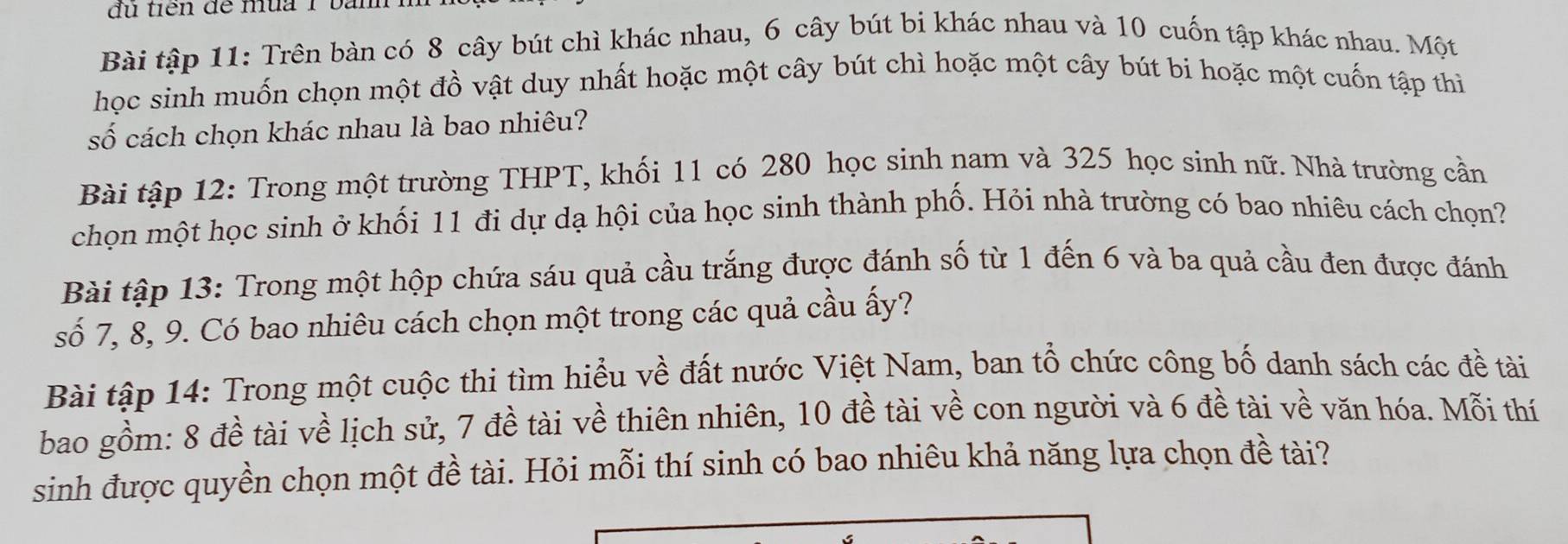 đù tiên đề mùa 1 bàn 
Bài tập 11: Trên bàn có 8 cây bút chì khác nhau, 6 cây bút bi khác nhau và 10 cuốn tập khác nhau. Một 
học sinh muốn chọn một đồ vật duy nhất hoặc một cây bút chì hoặc một cây bút bi hoặc một cuốn tập thi 
số cách chọn khác nhau là bao nhiêu? 
Bài tập 12: Trong một trường THPT, khối 11 có 280 học sinh nam và 325 học sinh nữ. Nhà trường cần 
chọn một học sinh ở khối 11 đi dự dạ hội của học sinh thành phố. Hỏi nhà trường có bao nhiêu cách chọn? 
Bài tập 13: Trong một hộp chứa sáu quả cầu trắng được đánh số từ 1 đến 6 và ba quả cầu đen được đánh 
số 7, 8, 9. Có bao nhiêu cách chọn một trong các quả cầu ấy? 
Bài tập 14: Trong một cuộc thi tìm hiểu về đất nước Việt Nam, ban tổ chức công bố danh sách các đề tài 
bao gồm: 8 đề tài về lịch sử, 7 đề tài về thiên nhiên, 10 đề tài về con người và 6 đề tài về văn hóa. Mỗi thí 
sinh được quyền chọn một đề tài. Hỏi mỗi thí sinh có bao nhiêu khả năng lựa chọn đề tài?