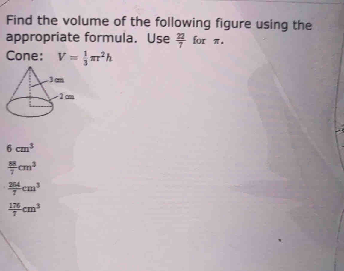 Find the volume of the following figure using the
appropriate formula. Use  22/7  for π.
Cone: V= 1/3 π r^2h
6cm^3
 88/7 cm^3
 264/7 cm^3
 176/7 cm^3