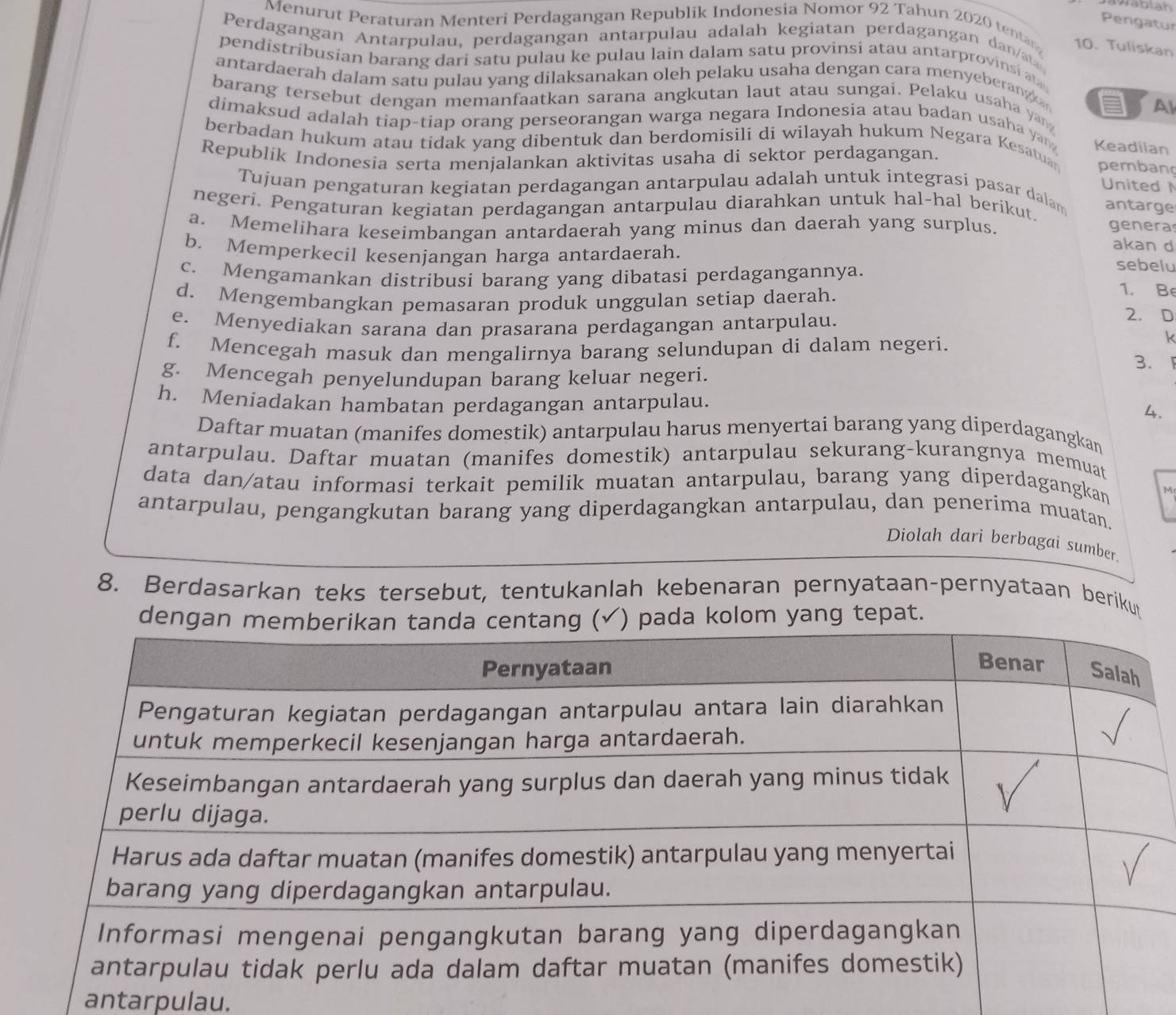 Jablah
Pengatur
Menurut Peraturan Menteri Perdagangan Republik Indonesia Nomor 92 Tahun 2020 tentan 10. Tuliskan
Perdagangan Antarpulau, perdagangan antarpulau adalah kegiatan perdagangan dan/a
pendistribusian barang dari satu pulau ke pulau lain dalam satu provinsi atau antarprovinsi at
antardaerah dalam satu pulau yang dilaksanakan oleh pelaku usaha dengan cara menyeberangk 
barang tersebut dengan memanfaatkan sarana angkutan laut atau sungai. Pelaku usaha yang
a Al
dimaksud adalah tiap-tiap orang perseorangan warga negara Indonesia atau badan usaha yan Keadilan
berbadan hukum atau tidak yang dibentuk dan berdomisili di wilayah hukum Negara Kesatua pemban
Republík Indonesia serta menjalankan aktivitas usaha di sektor perdagangan.
United 
Tujuan pengaturan kegiatan perdagangan antarpulau adalah untuk integrasi pasar dalam antarge
negeri. Pengaturan kegiatan perdagangan antarpulau diarahkan untuk hal-hal berikut.
a. Memelihara keseimbangan antardaerah yang minus dan daerah yang surplus. genera
b. Memperkecil kesenjangan harga antardaerah.
akan d
c. Mengamankan distribusi barang yang dibatasi perdagangannya.
sebelu
1. Be
d. Mengembangkan pemasaran produk unggulan setiap daerah. 2. D
e. Menyediakan sarana dan prasarana perdagangan antarpulau.
f. Mencegah masuk dan mengalirnya barang selundupan di dalam negeri.
k
3.
g. Mencegah penyelundupan barang keluar negeri.
h. Meniadakan hambatan perdagangan antarpulau.
4.
Daftar muatan (manifes domestik) antarpulau harus menyertai barang yang diperdagangkan
antarpulau. Daftar muatan (manifes domestik) antarpulau sekurang-kurangnya memuat
data dan/atau informasi terkait pemilik muatan antarpulau, barang yang diperdagangkan
antarpulau, pengangkutan barang yang diperdagangkan antarpulau, dan penerima muatan.
Diolah dari berbagai sumber.
8. Berdasarkan teks tersebut, tentukanlah kebenaran pernyataan-pernyataan beriku
delom yang tepat.
antarpulau.