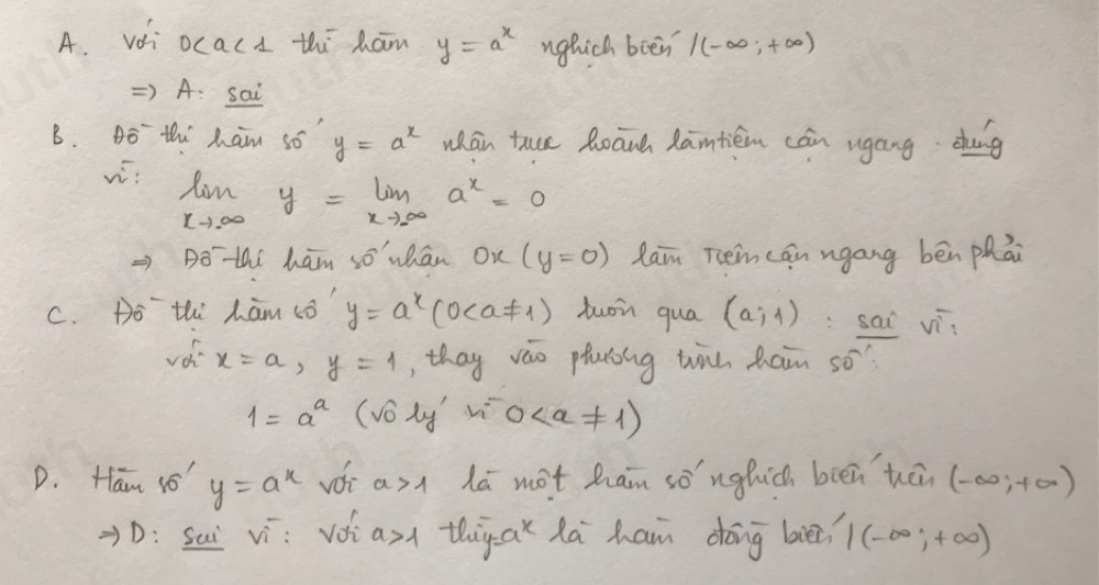 A. vái ocacd thi ham y=a^x nghich bien /(-∈fty ,+∈fty )
) A: sai 
B. Bo thi ham so y=a^x whán tue Roānd Xantiém cán ugáng dang 
w: limlimits _xto ∈fty y=limlimits _xto ∈fty a^x=0
Dothi ham so whān On (y=0) Raim Tem can ngang bén phāi 
C. Do thi ham co y=a^x(0 tuoin qua (a,4) :sai vi
x=a,y=1 , thay vao phaóing win ham so?
1=a^a (voly 0
D. Ham 1' y=a^x a>1 la not ham sònghich bién hān (-∈fty ,+∈fty )
D: Sai vì: Voi a>1 thiyax Ra ham dōng bi?? 1(-∈fty ,+∈fty )