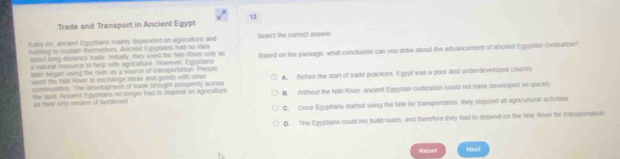 Trade and Transport in Ancient Egypt
Early on, ancient Egyphans mainly depended on agricuture and Select the correct answer
iutling to suston themseves. Aficlest Egyplans had no idea
a manaral resource to help with agriculture rdwever, Empoand Based on the passage, what conclusion can you draw about the advancement of anciant Egyphian cvilization?
aooul long-distance traste Intarlly; they used the Nife River only as
latar began using the river as a soume of trampodation. Peopla
comurittes. The development of trade brought prospertly across A. Before the start of sade practices. Egypl was a poor and underdevetciped coursry
usied the Nile Fliver to exchange ileas and goods with oter
te tasit. Ancient Egyptans no longer had to depend on ligriculture B. Without the Nille River, encient Egyptian civiliuzation could not have developed so quckly
as their only exeans of Ielshood
C. Oince Egyptians started using the Nle for transportation, they stopped all agricultural activities
D. The Egyptians could not build roads and therefore they had to depend on the Nile River for Icansportation
Resot romat