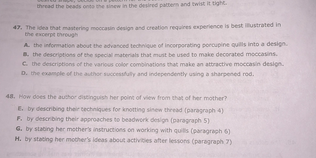 thread the beads onto the sinew in the desired pattern and twist it tight.
47. The idea that mastering moccasin design and creation requires experience is best illustrated in
the excerpt through
A. the information about the advanced technique of incorporating porcupine quills into a design.
B. the descriptions of the special materials that must be used to make decorated moccasins.
C. the descriptions of the various color combinations that make an attractive moccasin design.
D. the example of the author successfully and independently using a sharpened rod.
48. How does the author distinguish her point of view from that of her mother?
E. by describing their techniques for knotting sinew thread (paragraph 4)
F. by describing their approaches to beadwork design (paragraph 5)
G. by stating her mother’s instructions on working with quills (paragraph 6)
H. by stating her mother’s ideas about activities after lessons (paragraph 7)