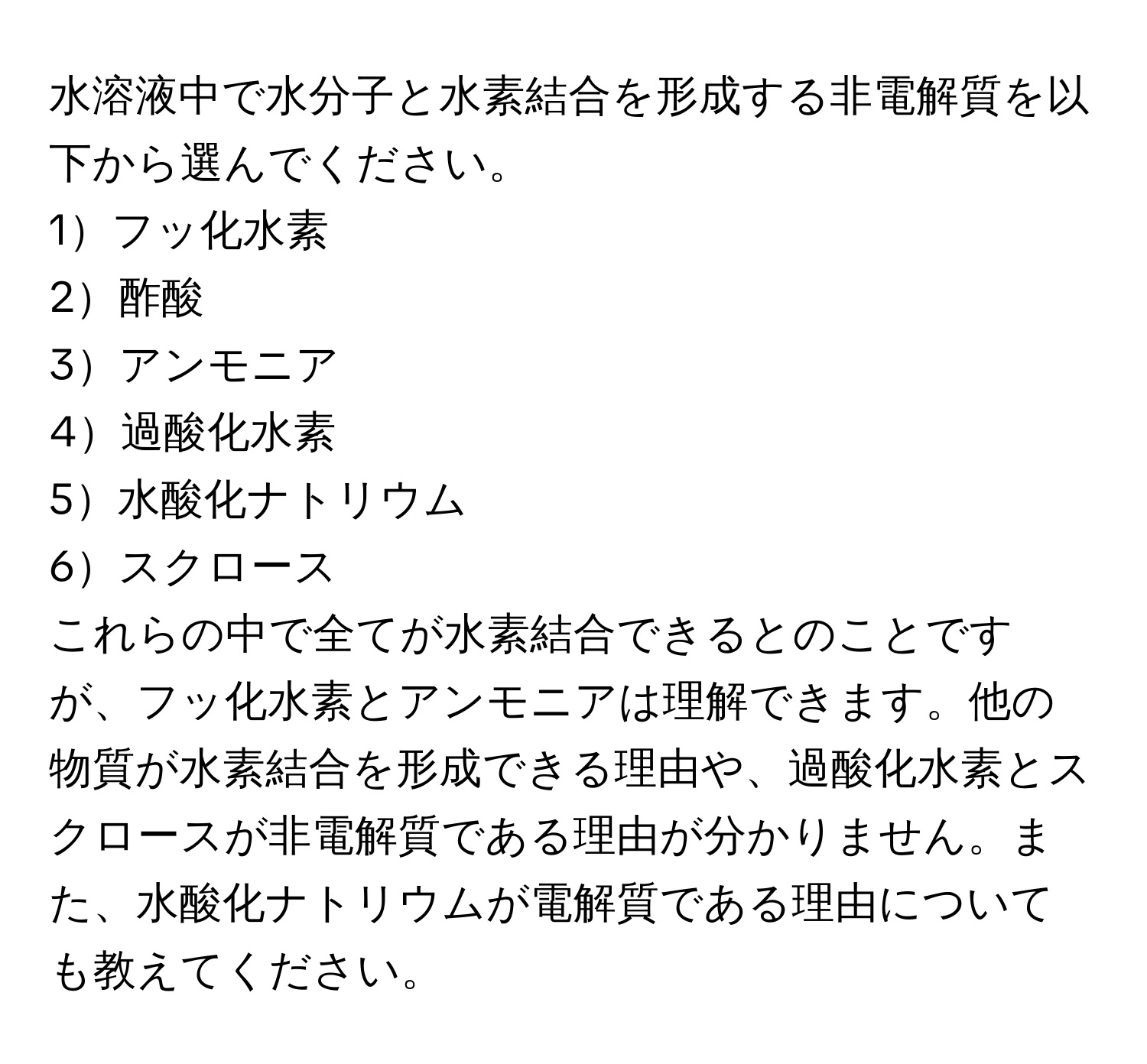 水溶液中で水分子と水素結合を形成する非電解質を以下から選んでください。  
1フッ化水素  
2酢酸  
3アンモニア  
4過酸化水素  
5水酸化ナトリウム  
6スクロース  

これらの中で全てが水素結合できるとのことですが、フッ化水素とアンモニアは理解できます。他の物質が水素結合を形成できる理由や、過酸化水素とスクロースが非電解質である理由が分かりません。また、水酸化ナトリウムが電解質である理由についても教えてください。