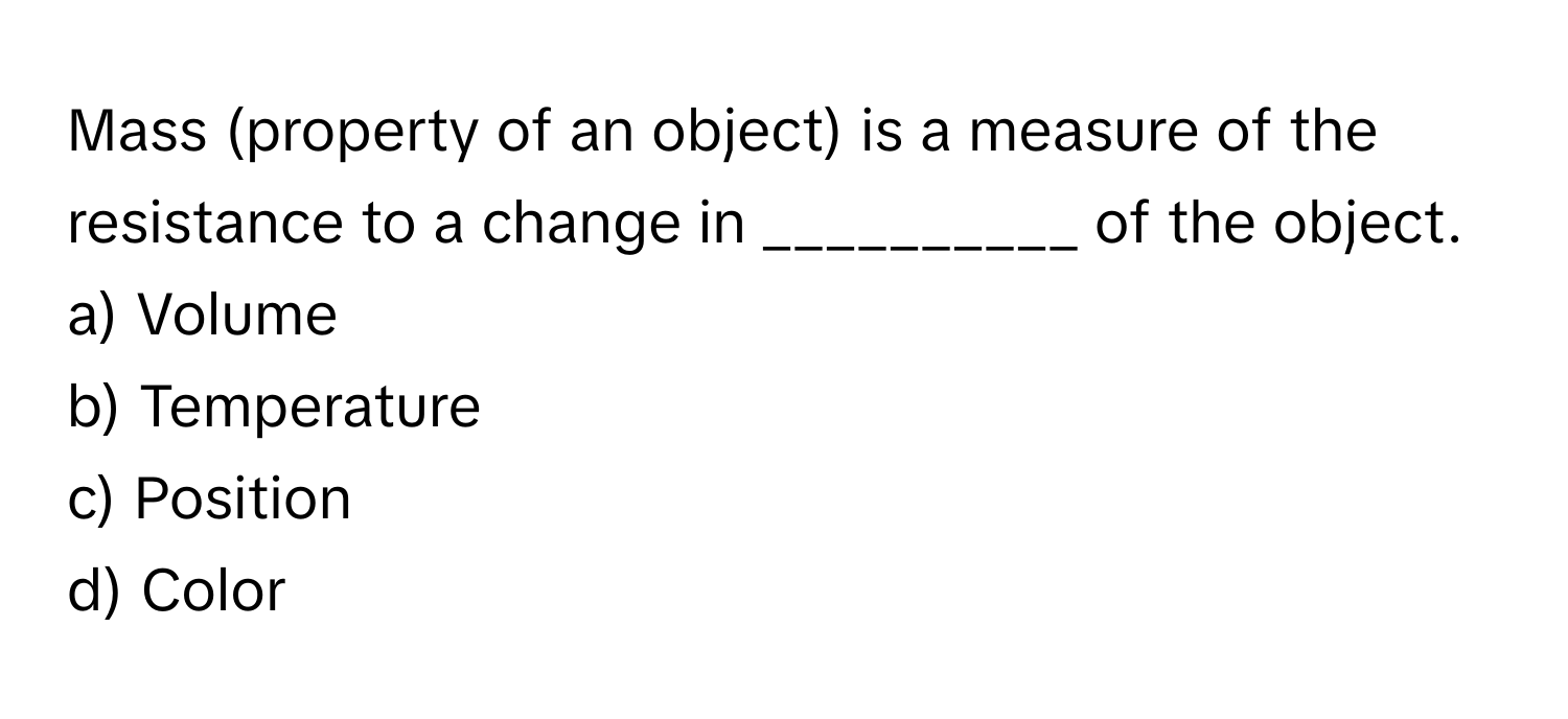 Mass (property of an object) is a measure of the resistance to a change in __________ of the object. 

a) Volume
b) Temperature
c) Position
d) Color