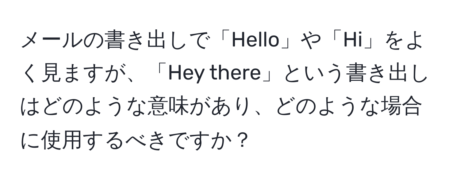 メールの書き出しで「Hello」や「Hi」をよく見ますが、「Hey there」という書き出しはどのような意味があり、どのような場合に使用するべきですか？