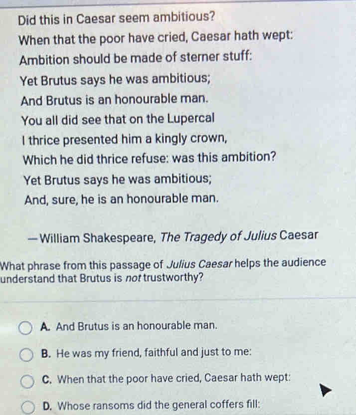 Did this in Caesar seem ambitious?
When that the poor have cried, Caesar hath wept:
Ambition should be made of sterner stuff:
Yet Brutus says he was ambitious;
And Brutus is an honourable man.
You all did see that on the Lupercal
I thrice presented him a kingly crown,
Which he did thrice refuse: was this ambition?
Yet Brutus says he was ambitious;
And, sure, he is an honourable man.
— William Shakespeare, The Tragedy of Julius Caesar
What phrase from this passage of Julius Caesar helps the audience
understand that Brutus is not trustworthy?
A. And Brutus is an honourable man.
B. He was my friend, faithful and just to me:
C. When that the poor have cried, Caesar hath wept:
D. Whose ransoms did the general coffers fill: