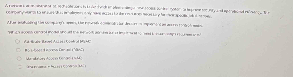 A network administrator at TechSolutions is tasked with implementing a new access control system to improve security and operational efficiency. The
company wants to ensure that employees only have access to the resources necessary for their specific job functions.
After evaluating the company's needs, the network administrator decides to implement an access control model.
Which access control model should the network administrator implement to meet the company's requirements?
Attribute-Based Access Control (ABAC)
Role-Based Access Control (RBAC)
Mandatory Access Control (MAC)
Discretionary Access Control (DAC)