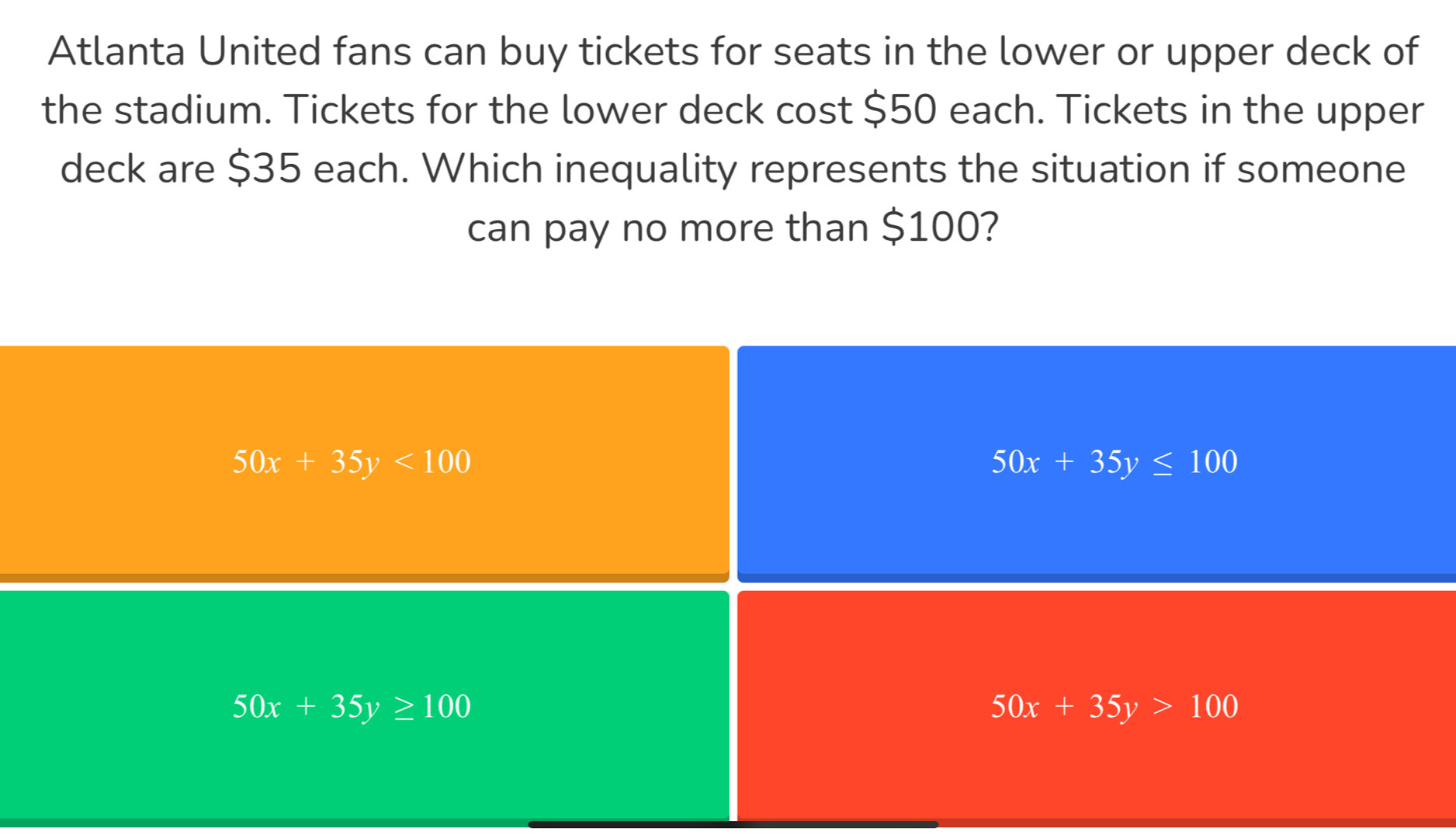 Atlanta United fans can buy tickets for seats in the lower or upper deck of
the stadium. Tickets for the lower deck cost $50 each. Tickets in the upper
deck are $35 each. Which inequality represents the situation if someone
can pay no more than $100?
50x+35y<100</tex>
50x+35y≤ 100
50x+35y≥ 100
50x+35y>100