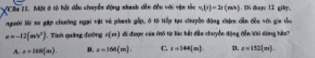 VCAu II. Một ở tô bắt đầu chuyển động shanh dên đến với vện tốc v_1(t)=2t(m/s). Ti được 12 gily,
người Mi xe gặp chường ngại vật và phanh gấp, ở 15 tiếp tạo chuyền động chậnn dền đềc với gia thu
sigma =-12(m^2^2) , Tính quảng đường s(m) đi được của đ từ lác bắt đầu chuyển động đến kới dộng hàu?
A. x=168(m). B. s=166(m). C. I=144(m). D. z=152(m).