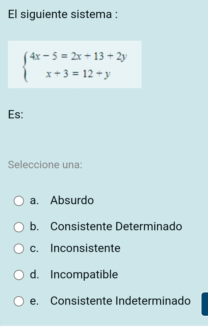 El siguiente sistema :
beginarrayl 4x-5=2x+13+2y x+3=12+yendarray.
Es:
Seleccione una:
a. Absurdo
b. Consistente Determinado
c. Inconsistente
d. Incompatible
e. Consistente Indeterminado