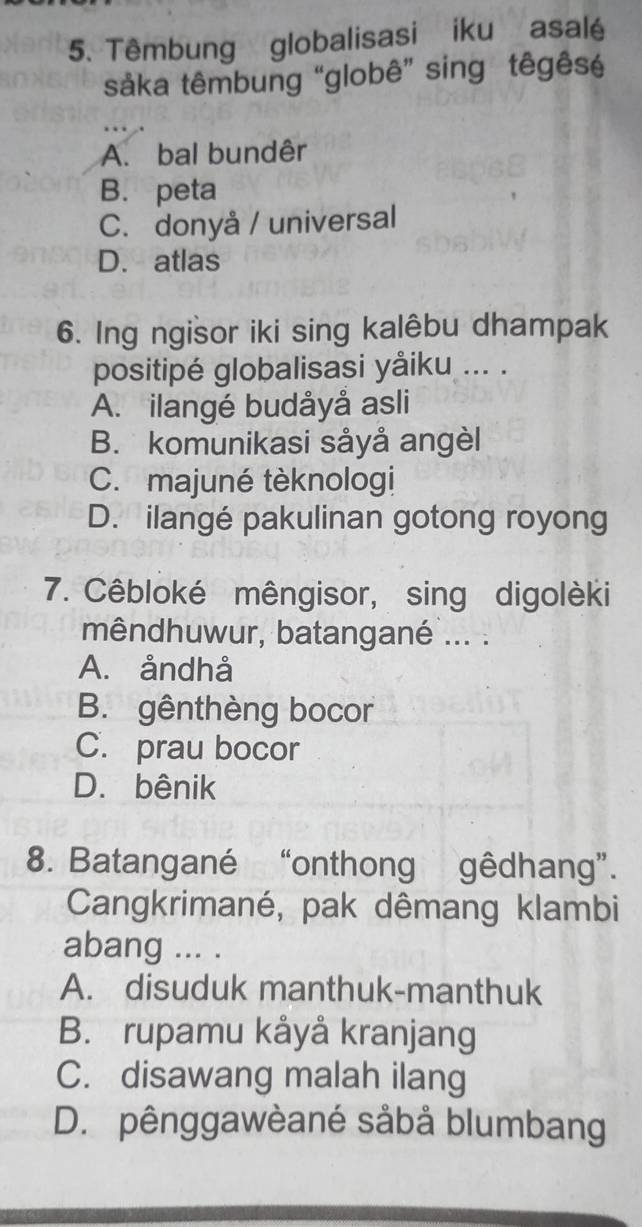 Têmbung globalisasi iku asalé
såka têmbung “globê” sing têgêsé
A. bal bundêr
B. peta
C. donyå / universal
D. atlas
6. Ing ngisor iki sing kalêbu dhampak
positipé globalisasi yåiku ... .
A. ilangé budåyå asli
B. komunikasi såyå angèl
C. majuné tèknologi
D. ilangé pakulinan gotong royong
7. Cêbloké mêngisor, sing digolèki
mêndhuwur, batangané ... .
A. åndhå
B. gênthèng bocor
C. prau bocor
D. bênik
8. Batangané “onthong gêdhang”.
Cangkrimané, pak dêmang klambi
abang ... .
A. disuduk manthuk-manthuk
B. rupamu kåyå kranjang
C. disawang malah ilang
D. pênggawèané såbå blumbang