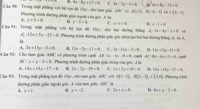 -13=0. B. 4x-8y+17=0. C. 4x-2y-1=0. D 4x+8y-31=0.
Câu 90: Trong mặt phẳng với hệ tọa độ Oxy, cho tam giác ABC có A(1;5),B(-4;-5) và C(4;-1).
Phương trình đường phân giác ngoài của góc A là:
A. y+5=0. B. y-5=0. C. x+1=0. D. x-1=0.
Câu 91: Trong mặt phẳng với hệ tọa độ Oxy, cho hai đường thẳng d_1:3x-4y-3=0 và
d_2:12x+5y-12=0. Phương trình đường phân giác góc nhọn tạo bởi hai đường thẳng d_1 và d_2
là:
A. 3x+11y-3=0. B. 11x-3y-11=0. C. 3x-11y-3=0. D. 11x+3y-11=0.
Câu 92: Cho tam giác ABC có phương trình cạnh AB:3x-4y-9=0 , cạnh AC: 8x-6y+1=0 , cạnh
BC : x+y-5=0. Phương trình đường phân giác trong của góc A là:
A. 14x+14y-17=0. B. 2x-2y-19=0. C. 2x+2y+19=0. D. 14x-14y-17=0.
Câu 93: Trong mặt phẳng tọa độ Oxy, cho tam giác ABC với A(1;-2),B(2;-3),C(3;0). Phương trình
đường phân giác ngoài góc A của tam giác ABC là
A. x=1. B. y=-2. C. 2x+y=0. D. 4x+y-2=0.