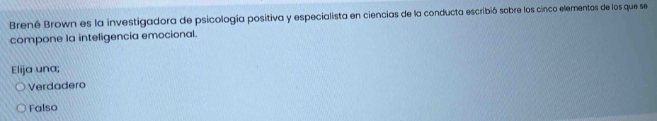 Brené Brown es la investigadora de psicología positiva y especialista en ciencias de la conducta escribió sobre los cinco elementos de los que se
compone la inteligencia emocional.
Elija una;
Verdadero
Falso