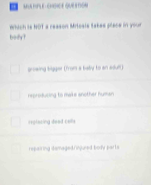 1- MULTIPLE-CHOICE QUESTION
Which is NOT a reason Mitosis takes place in your
bedy?
growing bigger (from a baby to an adult)
reproducing to make another human
replacing dead cells
repairing damaged/injured body parts