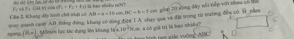 thì đô lớn lực tử đô từ trường tếu tắc tựi
F_2 và F_3. Giá trị của (F_1+F_2+F_3) là bao nhiêu mN? 
Câu 2. Khung dây hình chữ nhật có AB=a=10cm, BC=b=5cm gồm 20 vòng dây nối tiếp với nhau có thể 
quay quanh cạnh AB thẳng đứng, khung có dòng điện 1 A chạy qua và đặt trong từ trường đều có overline B năm 
ngang, (vector B;vector n). Mômen lực tác dụng lên khung là a. 10^(-2)N.m. a có giá trị là bao nhiêu? 
dang hình tạm giác vuông ABC B