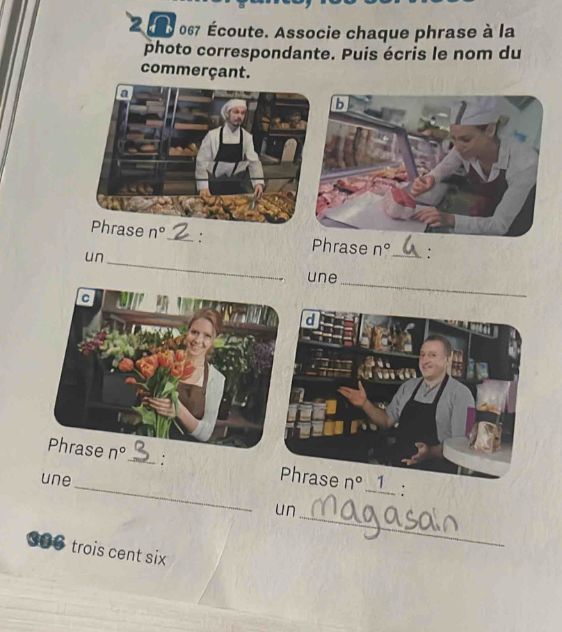 067 Écoute. Associe chaque phrase à la
photo correspondante. Puis écris le nom du
commerçant.
_
Phrase n° _: Phrase n° _ :
un
une_
_: n° _1  :
une
_
un
S●● trois cent six