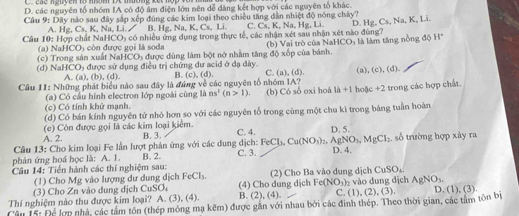 ene nguyên to nhôm 1X thường kết nộp vớ  .
D. các nguyên tố nhóm IA có độ âm điện lớn nên dễ dàng kết hợp với các nguyên tố khác.
Câu 9: Dãy nào sau đây sắp xếp đúng các kim loại theo chiều tăng dần nhiệt độ nóng chảy?
A. Hg, Cs, K, Na, Li.  / B. Hg, Na, K, Cs, Li. C. Cs, K, Na, Hg, Li. D. H
Câu 10: Hợp chất NaHCO₃ có nhiều ứng dụng trong thực tế, các nhận xét sau nhận xét nào đúng? g, Cs, Na, K, Li.
(a) NaH ICO_3 còn được gọi là soda (b) Vai trò của NaHCO_3
(c) Trong sản xuất NaHCO₃ được dùng làm bột nở nhằm tăng độ xốp của bánh. là làm tăng nồng độ H^+
(d) NaHCO_3 được sử dụng điều trị chứng dư acid ở dạ dày.
A. (a), (b), (d). B. (c), (d). C. (a), (d). (a), (c), (d
Câu 11: Những phát biểu nào sau đây là đúng về các nguyên tố nhóm IA? hoặc + 2 trong các hợp chất.
(a) Có cấu hỉnh electron lớp ngoài cùng là ns^1(n>1). (b) Có số oxi hoá 1a+1
(c) Có tính khử mạnh.
(d) Có bán kính nguyên tử nhỏ hơn so với các nguyên tố trong cùng một chu kì trong bảng tuần hoàn
(e) Còn được gọi là các kim loại kiểm.
A. 2. B. 3. C. 4. D. 5.
Câu 13: Cho kim loại Fe lần lượt phản ứng với các dung dịch: FeCl_3,Cu(NO_3)_2 ,AgNO_3,MgCI_2. số trường hợp xảy ra
phản ứng hoá học là: A. 1. B. 2. C. 3. D. 4.
Câu 14: Tiến hành các thí nghiệm sau:
(1) Cho Mg vào lượng dư dung dịch FeCl_3. (2) Cho Ba vào dung dịch CuSO_4
(3) Cho Zn vào dung dịch CuS O_4 (4) Cho dung dịch Fe(NO_3) vào dung dịch AgNO_3.
Thí nghiệm nào thu được kim loại? A. (3), (4). B. (2), (4). C. ( D ,(2),(3).
Câu 15: Để lợp nhà, các tấm tôn (thép mỏng mạ kẽm) được gắn với nhau bởi các đinh thép. Theo thời gian, các tầm tôn bị D. (1), (3).