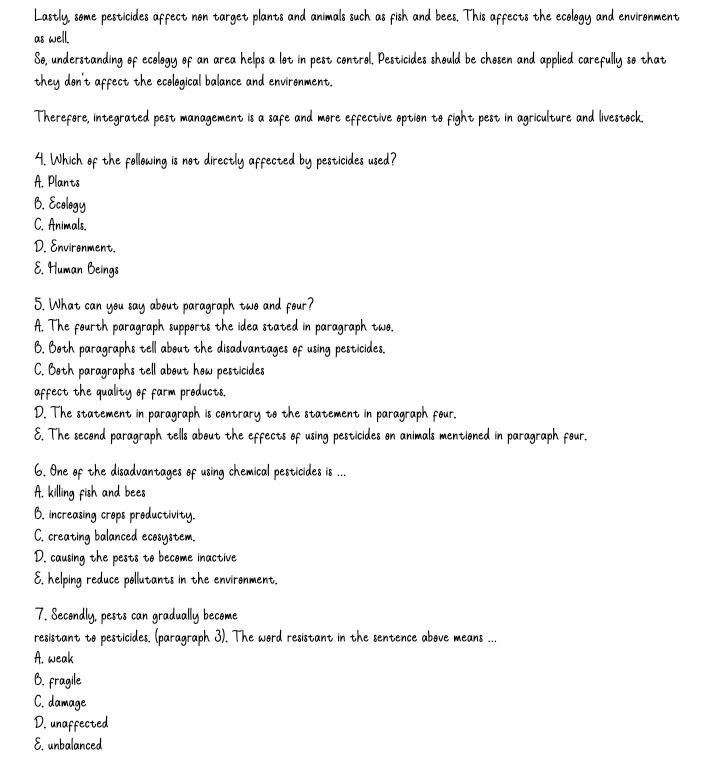 Lastly, some pesticides affect non target plants and animals such as fish and bees. This affects the ecology and environment
as well.
So, understanding of ecology of an area helps a lot in pest control. Pesticides should be chosen and applied carefully so that
they don't affect the ecological balance and environment.
Therefore, integrated pest management is a safe and more effective option to fight pest in agriculture and livestock.
4. Which of the following is not directly affected by pesticides used?
A. Plants
B. Ecology
C. Animals.
D. Environment.
E. Human Beings
5. What can you say about paragraph two and four?
A. The fourth paragraph supports the idea stated in paragraph two.
B. Both paragraphs tell about the disadvantages of using pesticides.
C. Both paragraphs tell about how pesticides
affect the quality of farm products.
D. The statement in paragraph is contrary to the statement in paragraph four.
E. The second paragraph tells about the effects of using pesticides on animals mentioned in paragraph four.
6. One of the disadvantages of using chemical pesticides is ...
A. killing fish and bees
B. increasing crops productivity.
C. creating balanced ecosystem.
D. causing the pests to become inactive
E. helping reduce pollutants in the environment.
7. Secondly, pests can gradually become
resistant to pesticides. (paragraph 3). The word resistant in the sentence above means ...
A. weak
B. fragile
C. damage
D. unaffected
E. unbalanced
