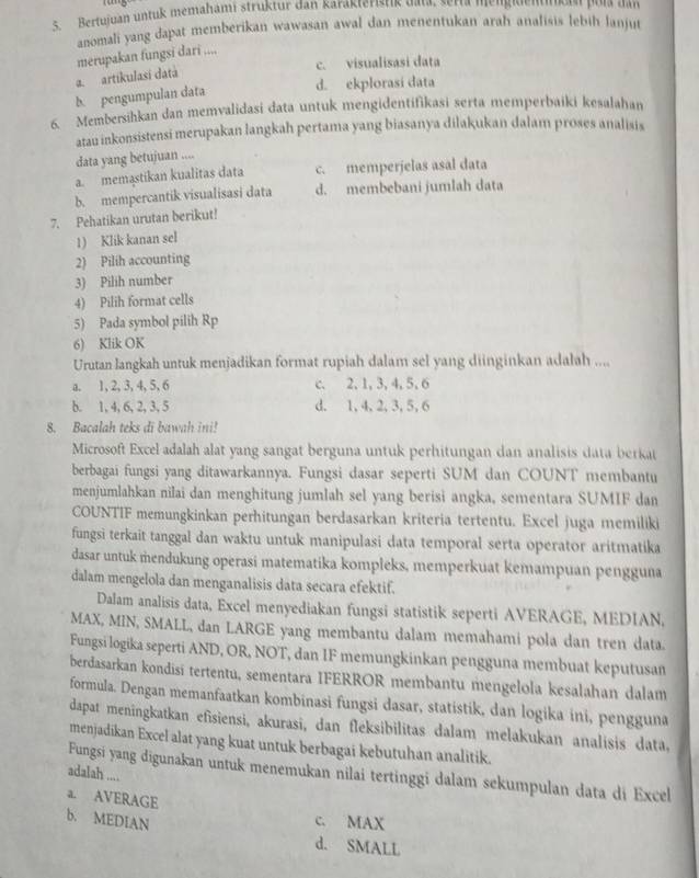 Bertuiuan untuk mémahami struktur dan Karakteristik danh serta mengiemmast pota dan
anomali yang dapat memberikan wawasan awal dan menentukan arah analisis lebih lanjut
c. visualisasi data
a. artikulasi data merupakan fungsi dari ....
d. ekplorasí data
b. pengumpulan data
6. Membersıhkan dan memvalidasi data untuk mengidentifikasi serta memperbaiki kesalahan
atau inkonsistensi merupakan langkah pertama yang biasanya dilakukan dalam proses analisis
data yang betujuan ....
a. memastikan kualitas data c. memperjelas asal data
b. mempercantik visualisasi data d. membebani jumlah data
7. Pehatikan urutan berikut!
1) Klik kanan sel
2) Pilih accounting
3) Pilih number
4) Pilih format cells
5) Pada symbol pilih Rp
6) Klik OK
Urutan langkah untuk menjadikan format rupiah dalam sel yang diinginkan adalah ....
a. 1, 2, 3, 4, 5, 6 c. 2, 1, 3,4, 5, 6
b. 1, 4, 6, 2, 3, 5 d. 1, 4, 2, 3, 5, 6
8. Bacalah teks di bawah ini!
Microsoft Excel adalah alat yang sangat berguna untuk perhitungan dan analisis data berkat
berbagai fungsi yang ditawarkannya. Fungsi dasar seperti SUM dan COUNT membantu
menjumlahkan nilai dan menghitung jumlah sel yang berisi angka, sementara SUMIF dan
COUNTIF memungkinkan perhitungan berdasarkan kriteria tertentu. Excel juga memiliki
fungsi terkait tanggal dan waktu untuk manipulasi data temporal serta operator aritmatika
dasar untuk mendukung operasi matematika kompleks, memperkuat kemampuan pengguna
dalam mengelola dan menganalisis data secara efektif.
Dalam analisis data, Excel menyediakan fungsi statistik seperti AVERAGE, MEDIAN.
MAX, MIN, SMALL, dan LARGE yang membantu dalam memahami pola dan tren data.
Fungsi logika seperti AND, OR, NOT, dan IF memungkinkan pengguna membuat keputusan
berdasarkan kondisi tertentu, sementara IFERROR membantu mengelola kesalahan dalam
formula. Dengan memanfaatkan kombinasi fungsi dasar, statistik, dan logika ini, pengguna
dapat meningkatkan efisiensi, akurasi, dan fleksibilitas dalam melakukan analisis data,
menjadikan Excel alat yang kuat untuk berbagai kebutuhan analitik.
Fungsi yang digunakan untuk menemukan nilai tertinggi dalam sekumpulan data di Excel
adalah ....
a. AVERAGE
b. MEDIAN c. MAX
d. SMALL