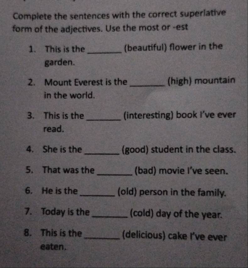 Complete the sentences with the correct superiative 
form of the adjectives. Use the most or -est 
1. This is the _(beautiful) flower in the 
garden. 
2. Mount Everest is the _(high) mountain 
in the world. 
3. This is the _(interesting) book I've ever 
read. 
4. She is the _(good) student in the class. 
5. That was the _(bad) movie I've seen. 
6. He is the _(old) person in the family. 
7. Today is the _(cold) day of the year. 
8. This is the _(delicious) cake I've ever 
eaten.