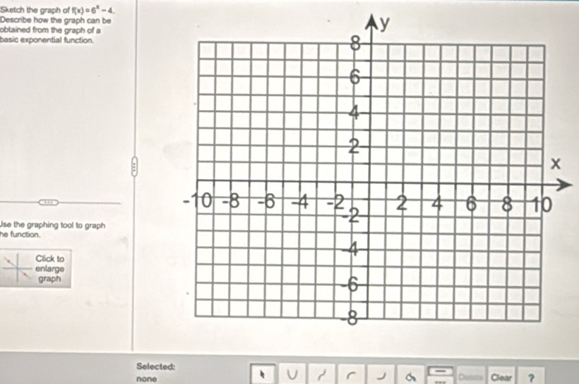 Sketch the graph of f(x)=6^x-4. 
Describe how the graph can be
obtained from the graph of a
basic exponential function.
… 
Use the graphing tool to graph
he function.
Click to
enlarge
graph
Selected: Cuiste
U r a
none Clear