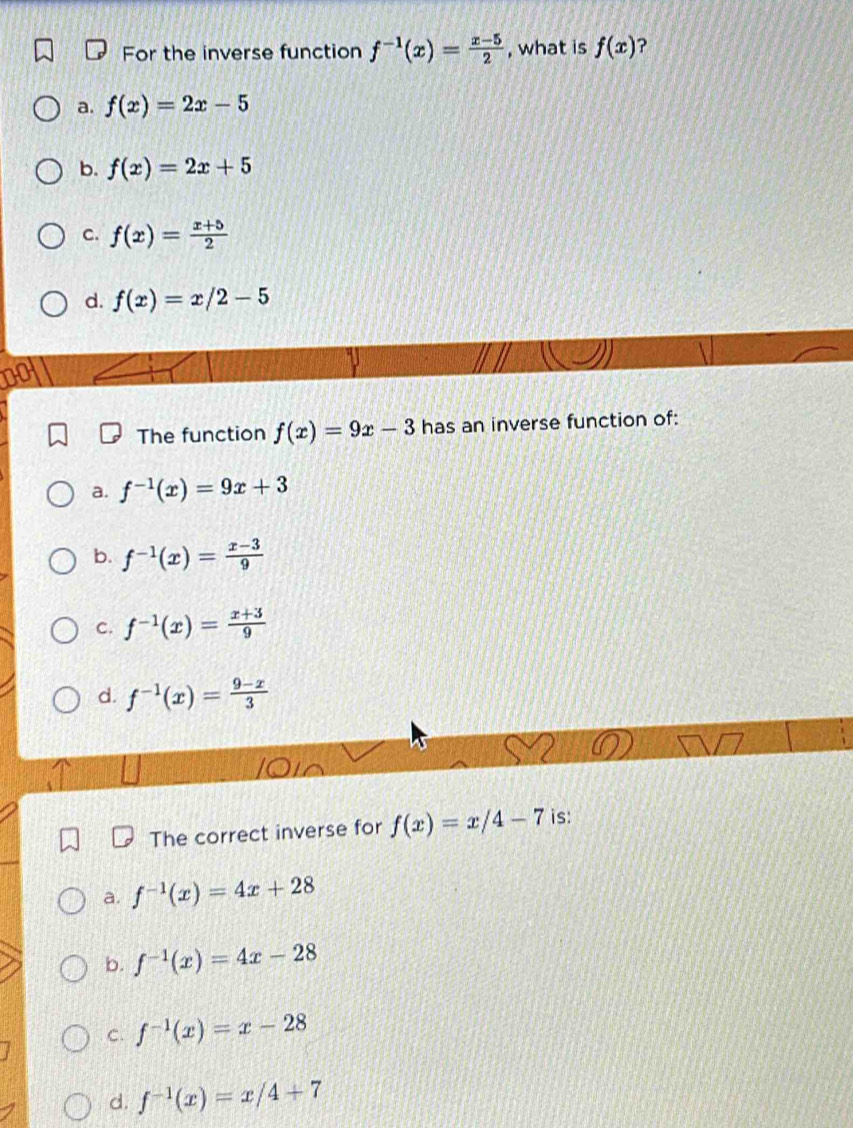 For the inverse function f^(-1)(x)= (x-5)/2  , what is f(x) ?
a. f(x)=2x-5
b. f(x)=2x+5
C. f(x)= (x+5)/2 
d. f(x)=x/2-5
The function f(x)=9x-3 has an inverse function of:
a. f^(-1)(x)=9x+3
b. f^(-1)(x)= (x-3)/9 
C. f^(-1)(x)= (x+3)/9 
d. f^(-1)(x)= (9-x)/3 
The correct inverse for f(x)=x/4-7 is:
a. f^(-1)(x)=4x+28
b. f^(-1)(x)=4x-28
C. f^(-1)(x)=x-28
d. f^(-1)(x)=x/4+7