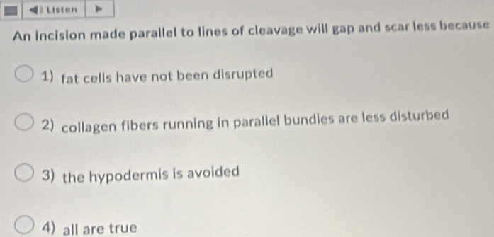 Listen
An incision made parallel to lines of cleavage will gap and scar less because
1) fat cells have not been disrupted
2) collagen fibers running in parallel bundles are less disturbed
3) the hypodermis is avoided
4) all are true