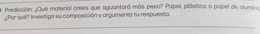 Predicción: ¿Qué material crees que aguantará más peso? Papel, plástico o papel de aluminia 
¿Por qué? Investiga su composición y argumenta tu respuesta. 
_