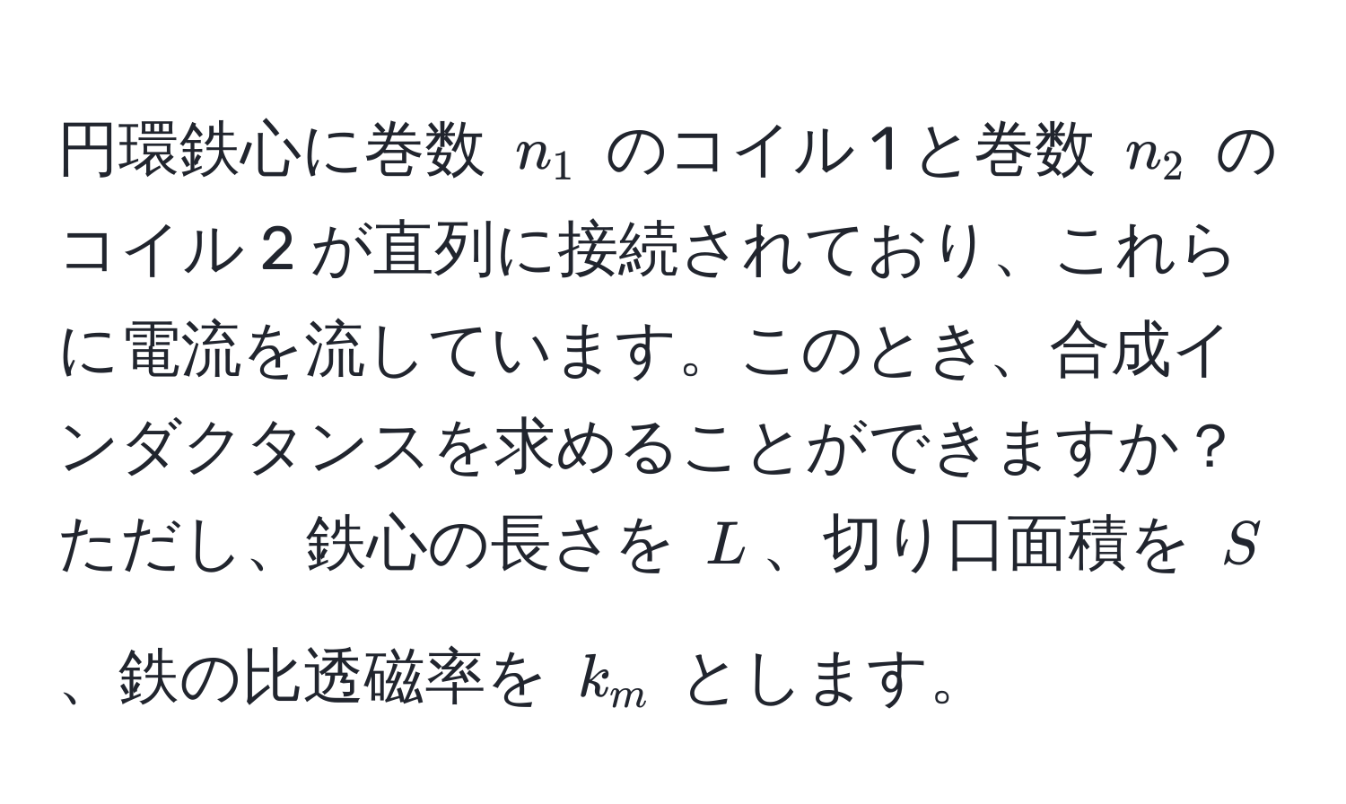 円環鉄心に巻数 $n_1$ のコイル 1 と巻数 $n_2$ のコイル 2 が直列に接続されており、これらに電流を流しています。このとき、合成インダクタンスを求めることができますか？ ただし、鉄心の長さを $L$、切り口面積を $S$、鉄の比透磁率を $k_m$ とします。